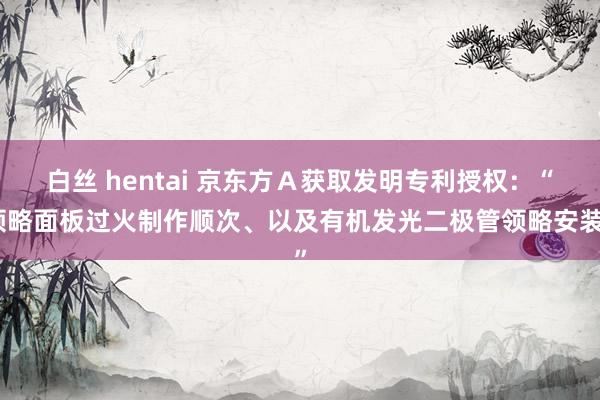 白丝 hentai 京东方Ａ获取发明专利授权：“领略面板过火制作顺次、以及有机发光二极管领略安装”
