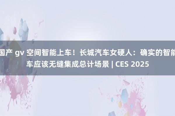 国产 gv 空间智能上车！长城汽车女硬人：确实的智能车应该无缝集成总计场景 | CES 2025
