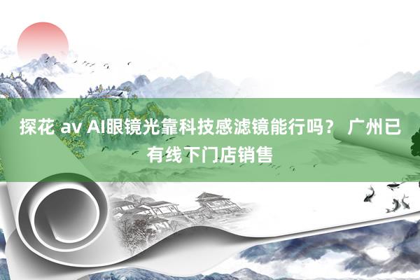 探花 av AI眼镜光靠科技感滤镜能行吗？ 广州已有线下门店销售