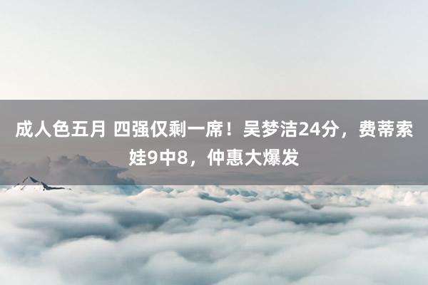 成人色五月 四强仅剩一席！吴梦洁24分，费蒂索娃9中8，仲惠大爆发