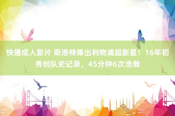 快播成人影片 斯洛特捧出利物浦超新星！16年初秀创队史记录，45分钟6次浩瀚