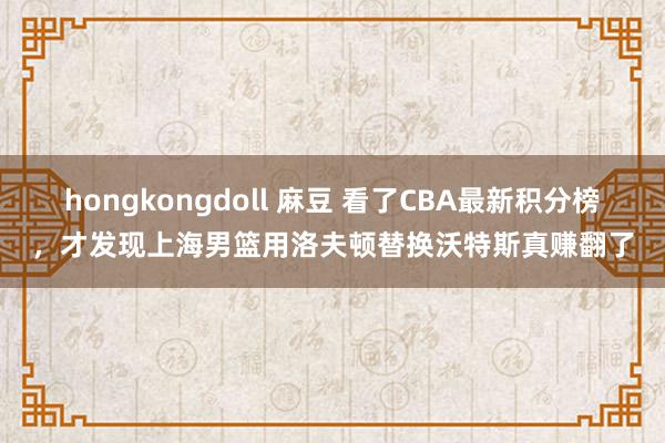 hongkongdoll 麻豆 看了CBA最新积分榜，才发现上海男篮用洛夫顿替换沃特斯真赚翻了