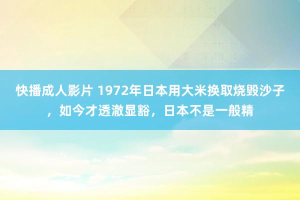 快播成人影片 1972年日本用大米换取烧毁沙子，如今才透澈显豁，日本不是一般精