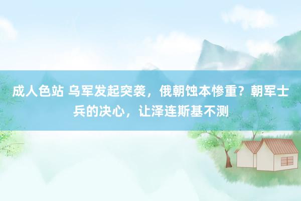 成人色站 乌军发起突袭，俄朝蚀本惨重？朝军士兵的决心，让泽连斯基不测