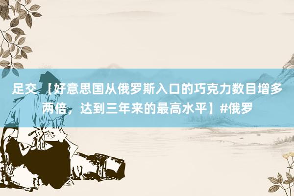 足交 【好意思国从俄罗斯入口的巧克力数目增多两倍，达到三年来的最高水平】#俄罗