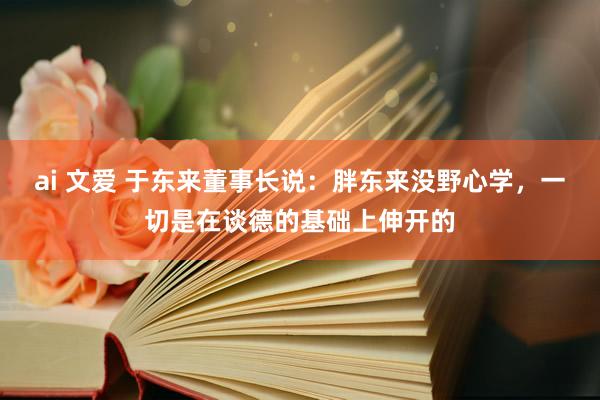 ai 文爱 于东来董事长说：胖东来没野心学，一切是在谈德的基础上伸开的