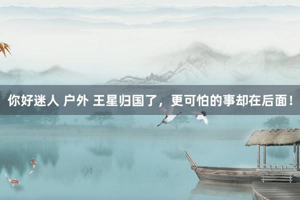 你好迷人 户外 王星归国了，更可怕的事却在后面！