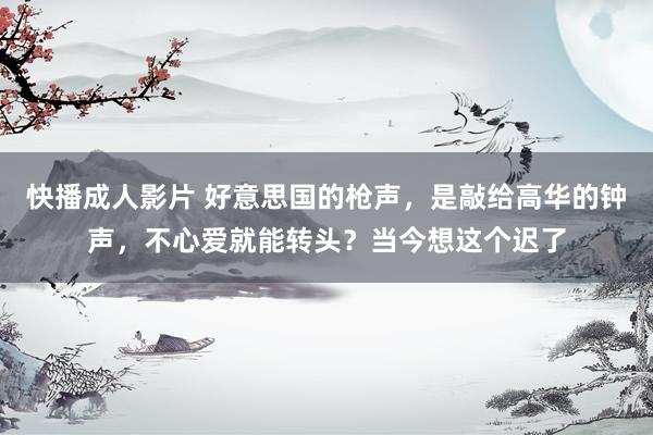 快播成人影片 好意思国的枪声，是敲给高华的钟声，不心爱就能转头？当今想这个迟了