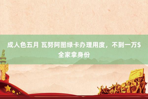成人色五月 瓦努阿图绿卡办理用度，不到一万$全家拿身份