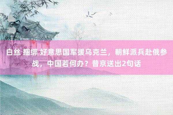 白丝 捆绑 好意思国军援乌克兰，朝鲜派兵赴俄参战，中国若何办？普京送出2句话