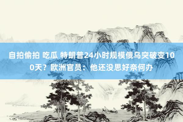 自拍偷拍 吃瓜 特朗普24小时规模俄乌突破变100天？欧洲官员：他还没思好奈何办