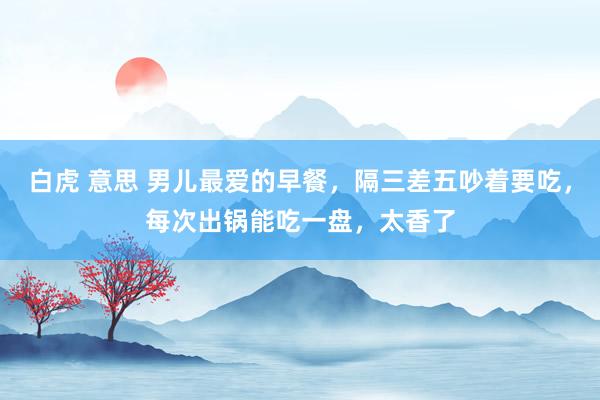 白虎 意思 男儿最爱的早餐，隔三差五吵着要吃，每次出锅能吃一盘，太香了