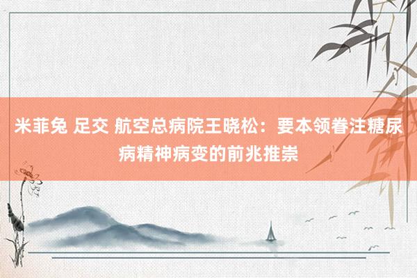 米菲兔 足交 航空总病院王晓松：要本领眷注糖尿病精神病变的前兆推崇