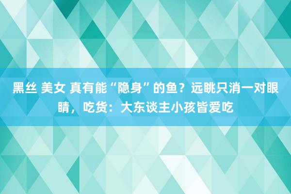 黑丝 美女 真有能“隐身”的鱼？远眺只消一对眼睛，吃货：大东谈主小孩皆爱吃