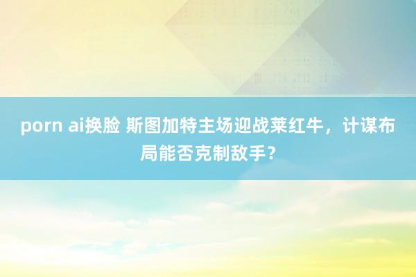 porn ai换脸 斯图加特主场迎战莱红牛，计谋布局能否克制敌手？