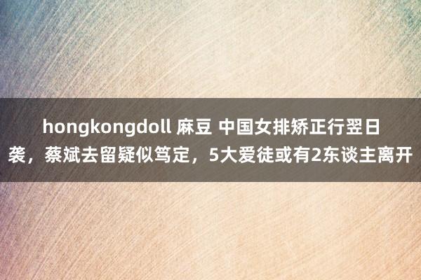 hongkongdoll 麻豆 中国女排矫正行翌日袭，蔡斌去留疑似笃定，5大爱徒或有2东谈主离开