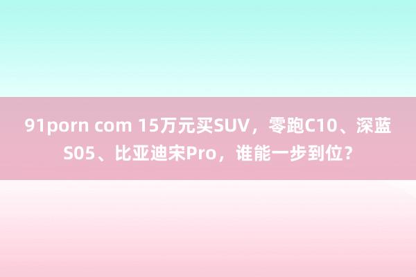 91porn com 15万元买SUV，零跑C10、深蓝S05、比亚迪宋Pro，谁能一步到位？