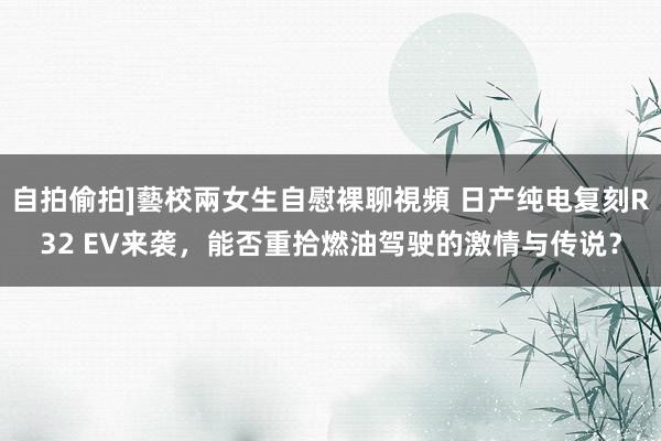 自拍偷拍]藝校兩女生自慰裸聊視頻 日产纯电复刻R32 EV来袭，能否重拾燃油驾驶的激情与传说？
