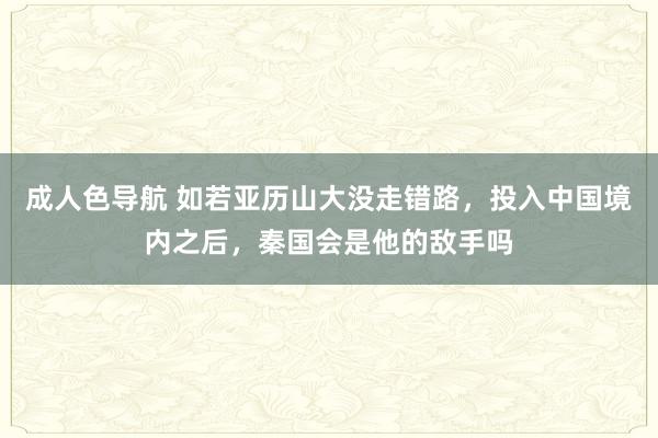 成人色导航 如若亚历山大没走错路，投入中国境内之后，秦国会是他的敌手吗