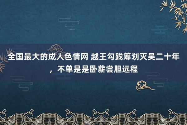 全国最大的成人色情网 越王勾践筹划灭吴二十年，不单是是卧薪尝胆远程
