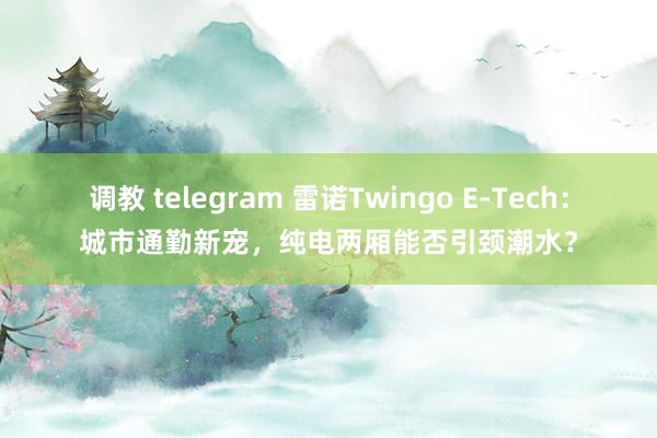 调教 telegram 雷诺Twingo E-Tech：城市通勤新宠，纯电两厢能否引颈潮水？