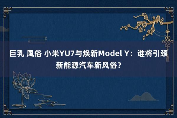 巨乳 風俗 小米YU7与焕新Model Y：谁将引颈新能源汽车新风俗？