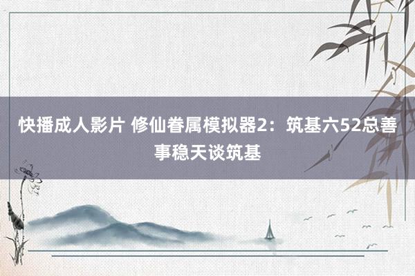 快播成人影片 修仙眷属模拟器2：筑基六52总善事稳天谈筑基