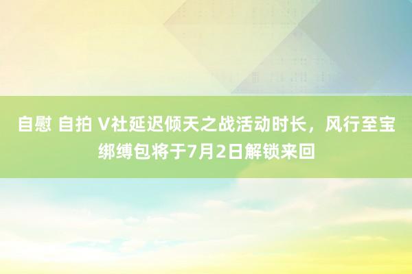 自慰 自拍 V社延迟倾天之战活动时长，风行至宝绑缚包将于7月2日解锁来回