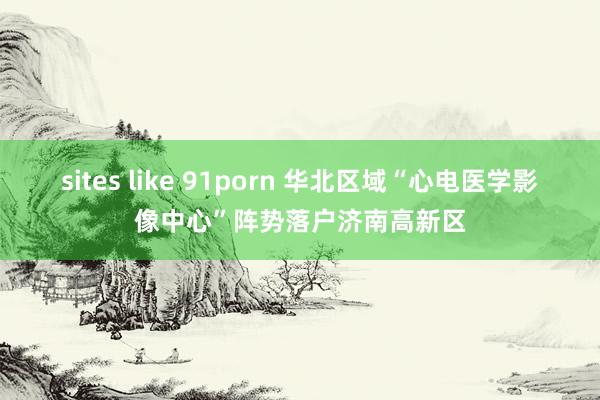 sites like 91porn 华北区域“心电医学影像中心”阵势落户济南高新区