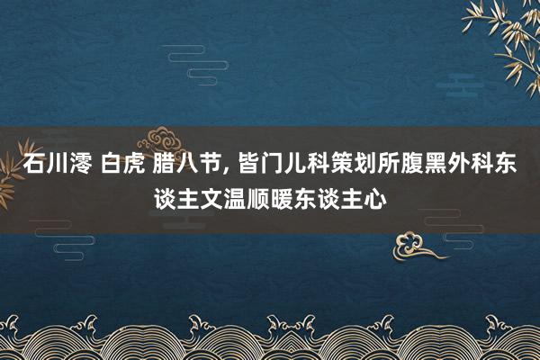 石川澪 白虎 腊八节， 皆门儿科策划所腹黑外科东谈主文温顺暖东谈主心