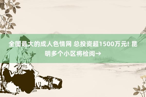 全国最大的成人色情网 总投资超1500万元! 昆明多个小区将检阅→