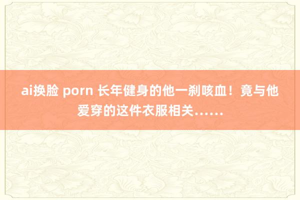 ai换脸 porn 长年健身的他一刹咳血！竟与他爱穿的这件衣服相关……