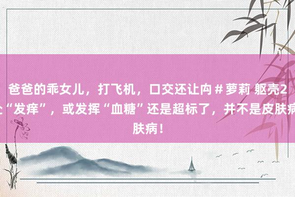 爸爸的乖女儿，打飞机，口交还让禸＃萝莉 躯壳2处“发痒”，或发挥“血糖”还是超标了，并不是皮肤病！