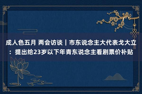 成人色五月 两会访谈｜市东说念主大代表戈大立：提出给23岁以下年青东说念主看剧票价补贴