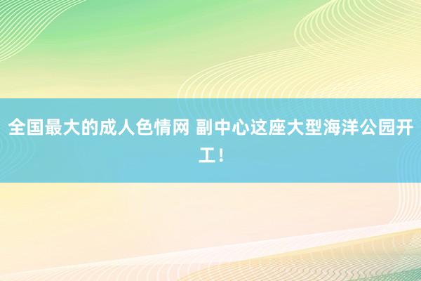 全国最大的成人色情网 副中心这座大型海洋公园开工！