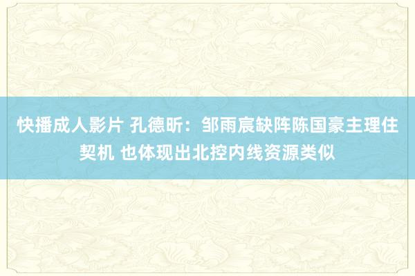 快播成人影片 孔德昕：邹雨宸缺阵陈国豪主理住契机 也体现出北控内线资源类似