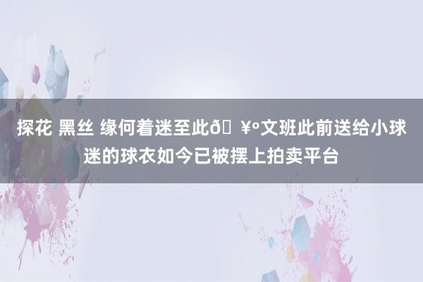 探花 黑丝 缘何着迷至此🥺文班此前送给小球迷的球衣如今已被摆上拍卖平台