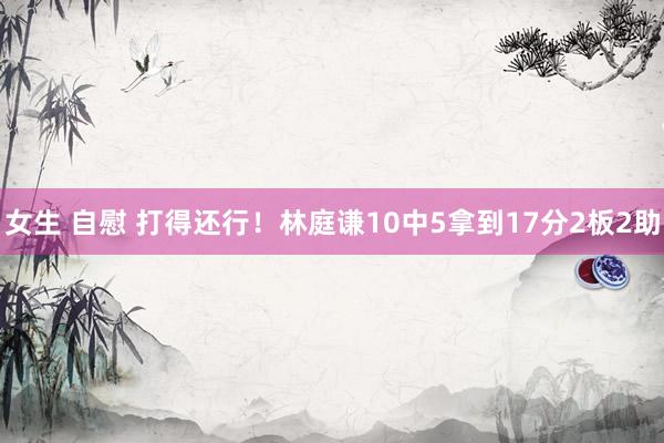 女生 自慰 打得还行！林庭谦10中5拿到17分2板2助