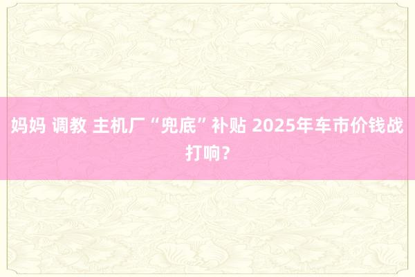 妈妈 调教 主机厂“兜底”补贴 2025年车市价钱战打响？