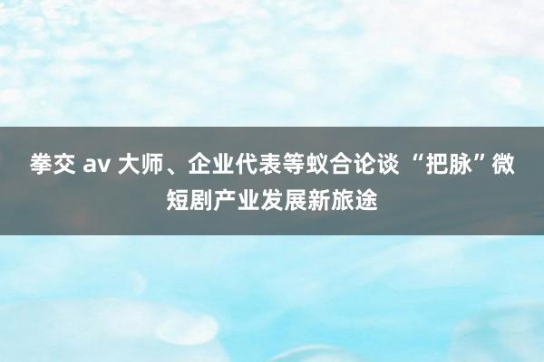 拳交 av 大师、企业代表等蚁合论谈 “把脉”微短剧产业发展新旅途