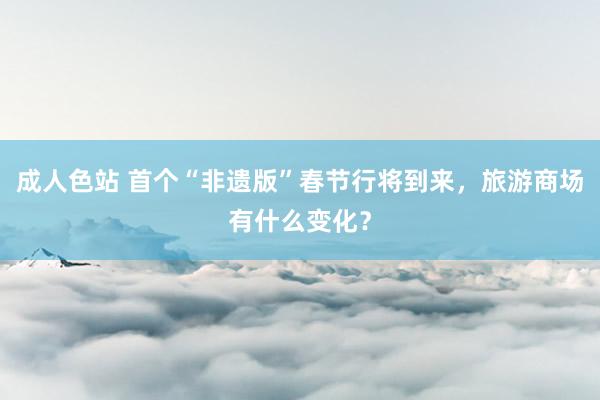 成人色站 首个“非遗版”春节行将到来，旅游商场有什么变化？