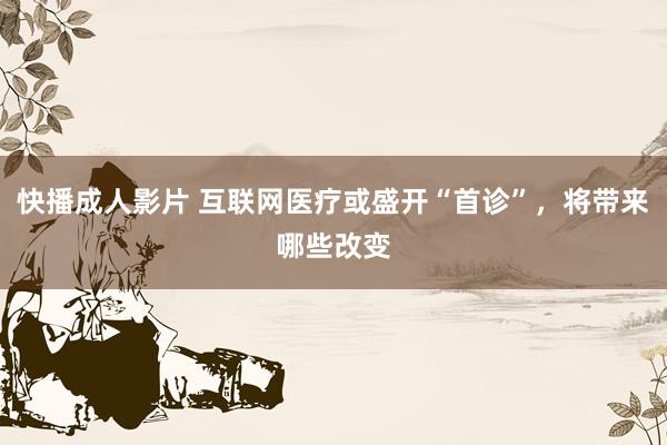 快播成人影片 互联网医疗或盛开“首诊”，将带来哪些改变