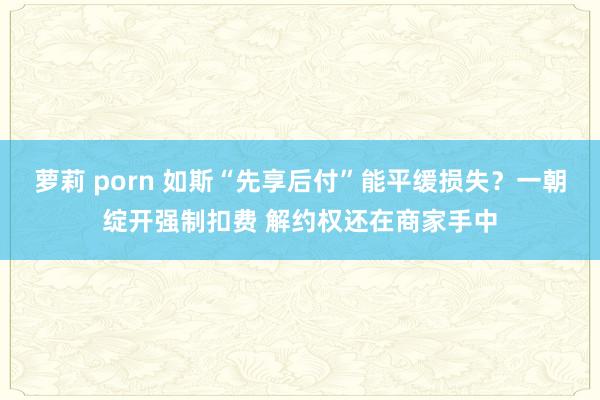 萝莉 porn 如斯“先享后付”能平缓损失？一朝绽开强制扣费 解约权还在商家手中