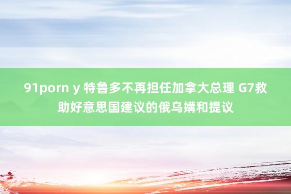 91porn y 特鲁多不再担任加拿大总理 G7救助好意思国建议的俄乌媾和提议