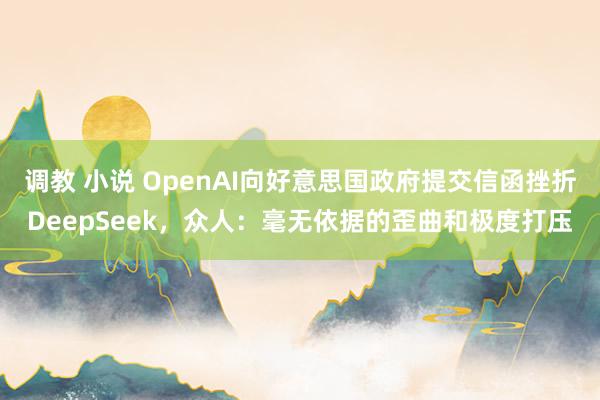 调教 小说 OpenAI向好意思国政府提交信函挫折DeepSeek，众人：毫无依据的歪曲和极度打压