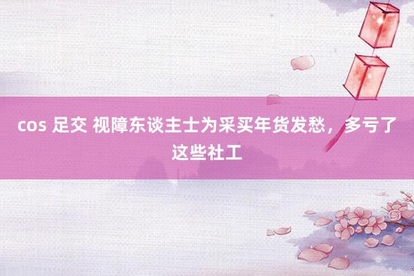 cos 足交 视障东谈主士为采买年货发愁，多亏了这些社工