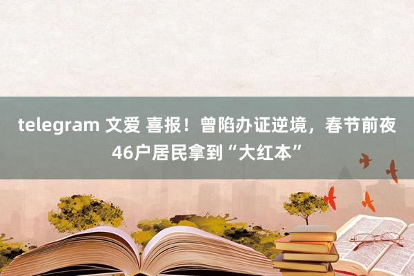 telegram 文爱 喜报！曾陷办证逆境，春节前夜46户居民拿到“大红本”