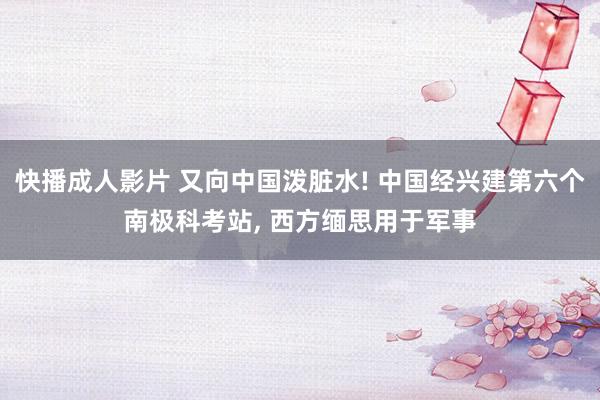快播成人影片 又向中国泼脏水! 中国经兴建第六个南极科考站， 西方缅思用于军事