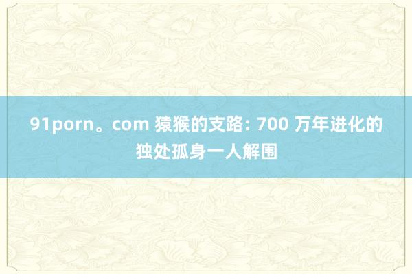 91porn。com 猿猴的支路: 700 万年进化的独处孤身一人解围