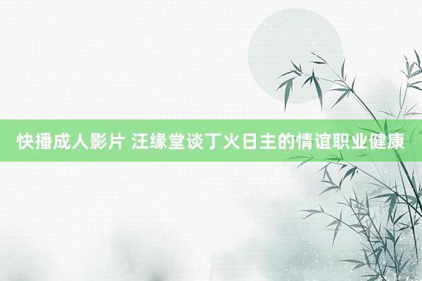 快播成人影片 汪缘堂谈丁火日主的情谊职业健康